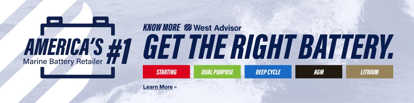 America’s #1 Marine Battery Retailer. Know more. West Advisor Get the Right Battery article. Starting, Dual Purpose, Deep Cycle, AGM, Lithium. Learn More